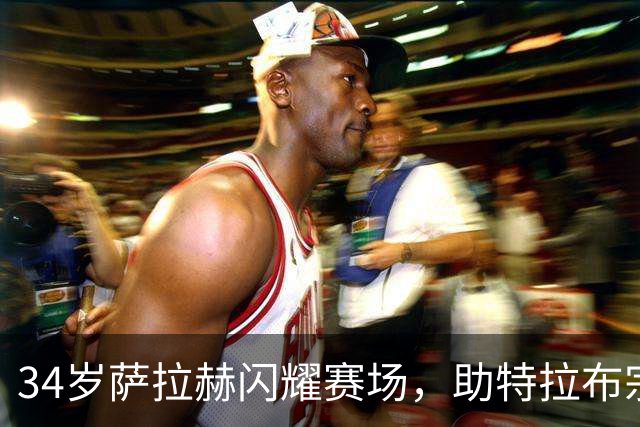 34岁萨拉赫闪耀赛场，助特拉布宗体育4-0大胜加拉塔萨雷